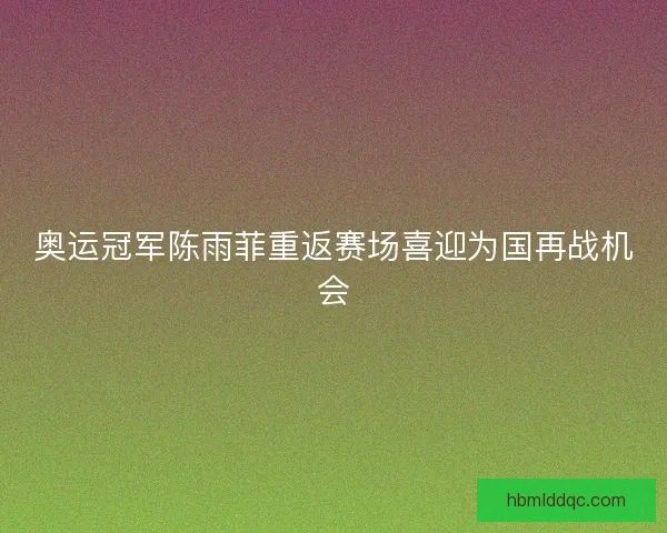 奥运冠军陈雨菲重返赛场喜迎为国再战机会